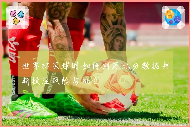 世界杯买球时如何利用比分数据判断投注风险与机会